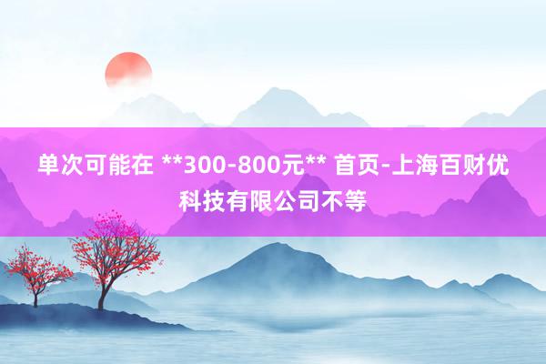 单次可能在 **300-800元** 首页-上海百财优科技有限公司不等